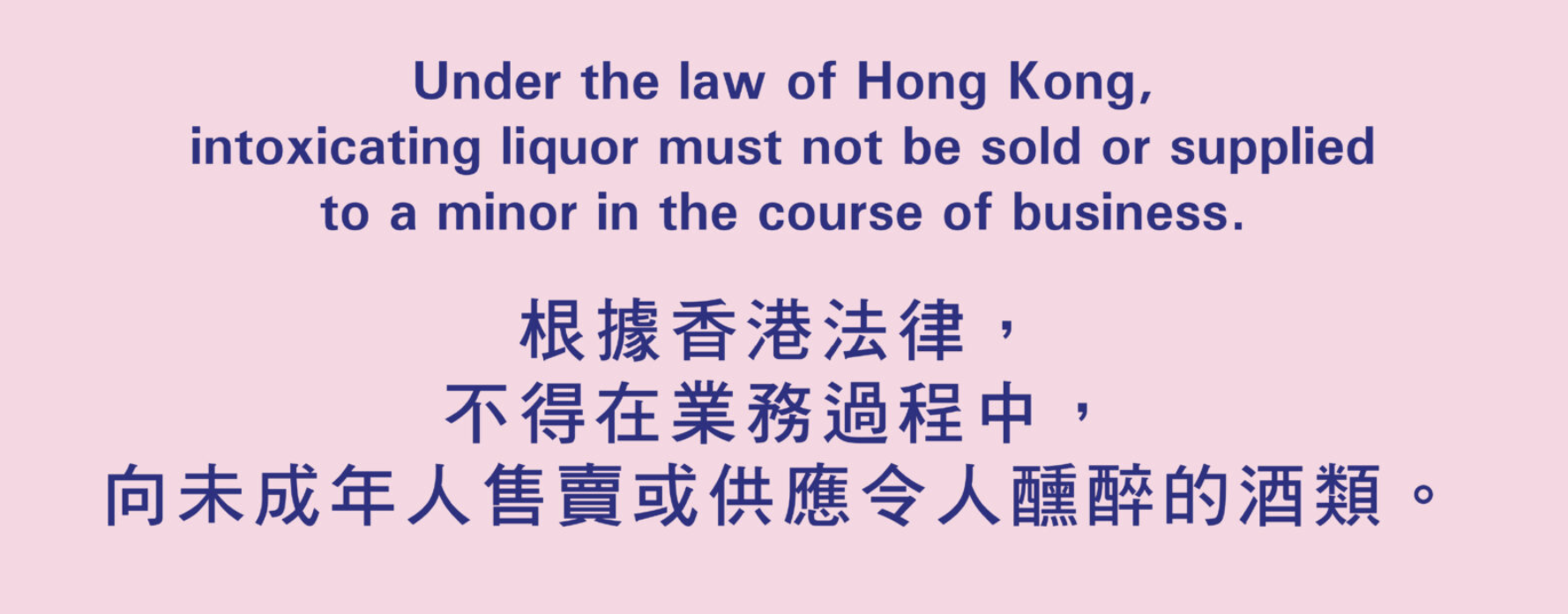 Under the law of Hong Kong, intoxicating liquor must not be sold or supplied to a minor in the course of business. 根據香港法律,不得在業務過程中,向未成年人售賣或供應令人醺醉的酒類。